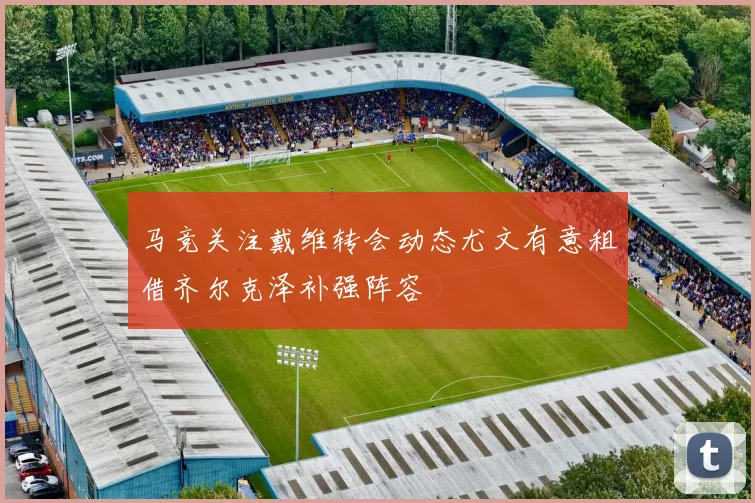 马竞关注戴维转会动态尤文有意租借齐尔克泽补强阵容