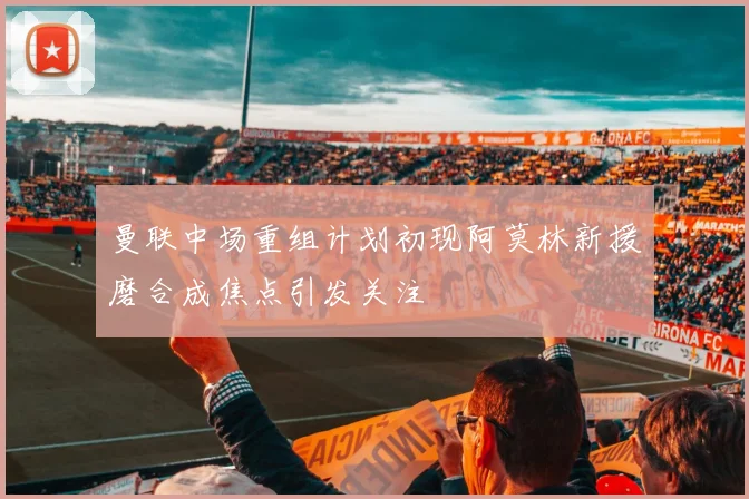 曼联中场重组计划初现阿莫林新援磨合成焦点引发关注