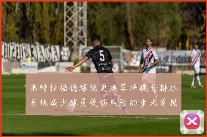 老特拉福德球场更换草坪提升排水系统减少球员受伤风险的重大举措