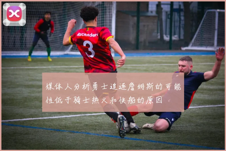 媒体人分析勇士追逐詹姆斯的可能性低于骑士热火和快船的原因