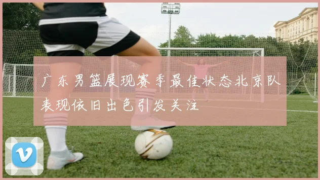 广东男篮展现赛季最佳状态北京队表现依旧出色引发关注