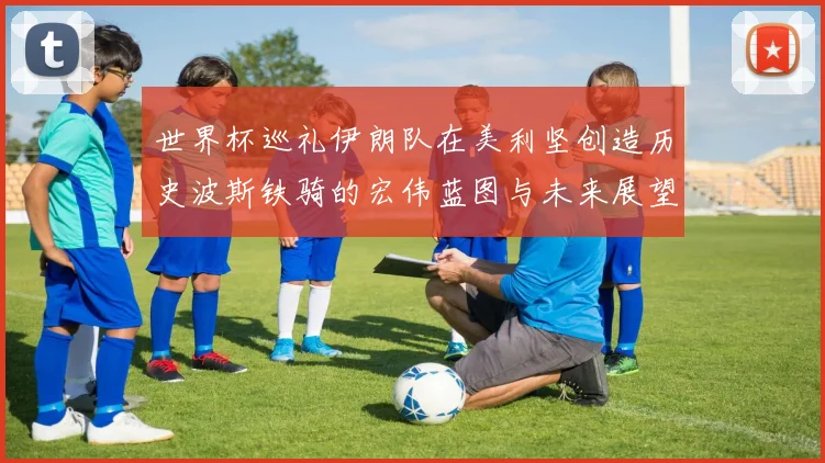 世界杯巡礼伊朗队在美利坚创造历史波斯铁骑的宏伟蓝图与未来展望