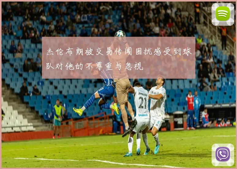 杰伦布朗被交易传闻困扰感受到球队对他的不尊重与忽视