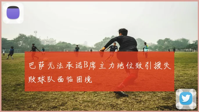 巴萨无法承诺B席主力地位致引援失败球队面临困境