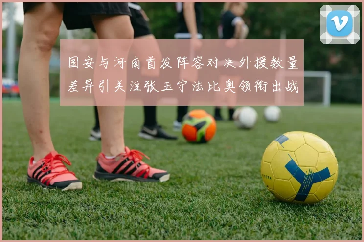 国安与河南首发阵容对决外援数量差异引关注张玉宁法比奥领衔出战