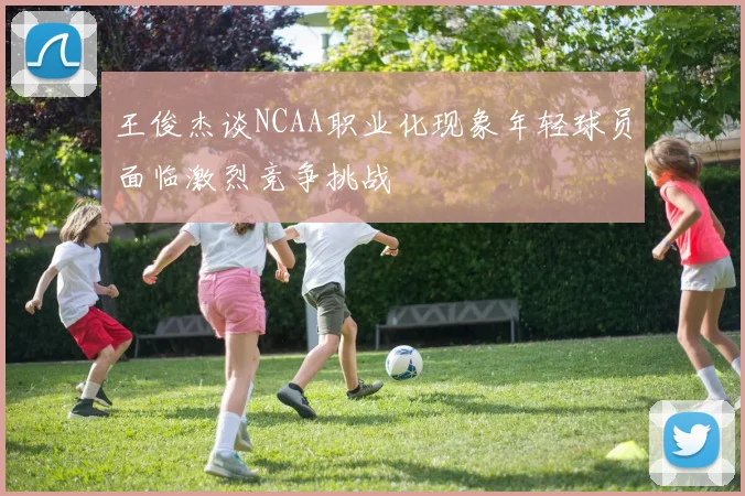 王俊杰谈NCAA职业化现象年轻球员面临激烈竞争挑战