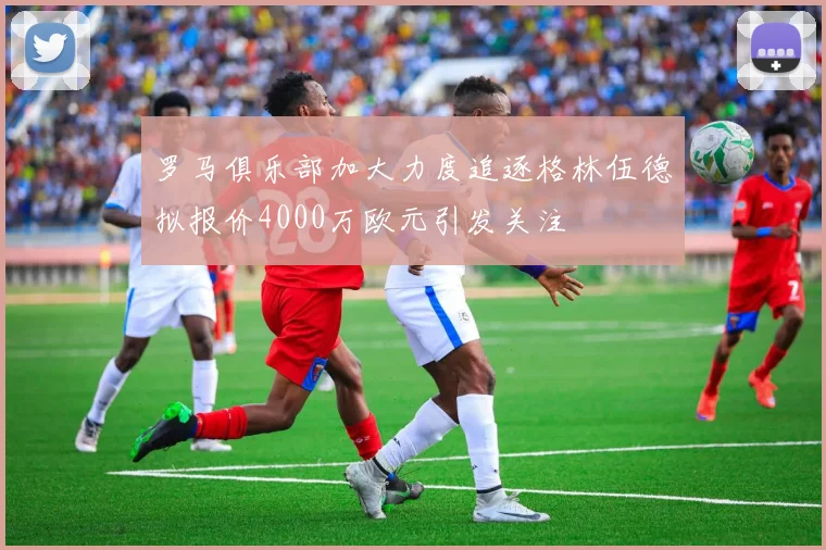 罗马俱乐部加大力度追逐格林伍德拟报价4000万欧元引发关注