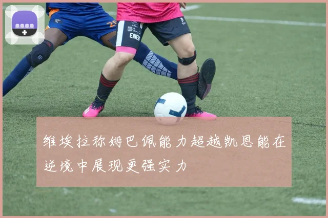 维埃拉称姆巴佩能力超越凯恩能在逆境中展现更强实力