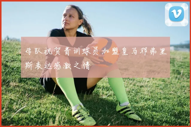 母队祝贺青训球员加盟皇马邓弗里斯表达感激之情