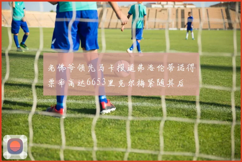 老佛爷领先马卡报道弗洛伦蒂诺得票率高达6653里克尔梅紧随其后