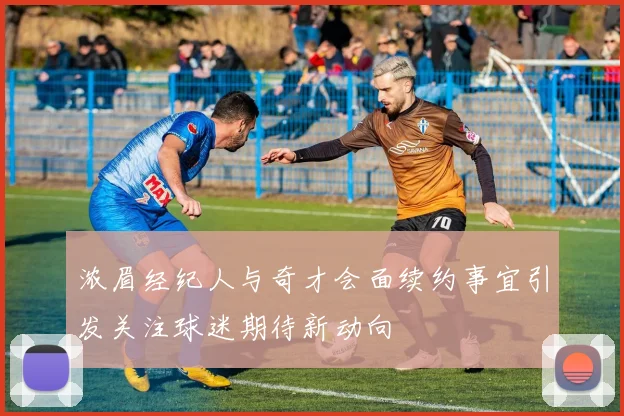 浓眉经纪人与奇才会面续约事宜引发关注球迷期待新动向