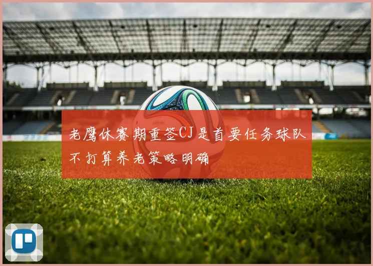 老鹰休赛期重签CJ是首要任务球队不打算养老策略明确