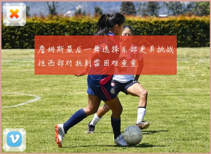 詹姆斯最后一舞选择东部更具挑战性西部对抗刺雷困难重重