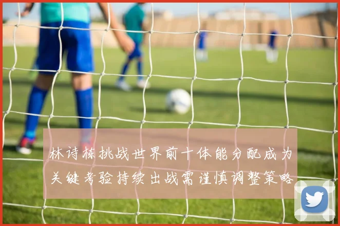 林诗栋挑战世界前十体能分配成为关键考验持续出战需谨慎调整策略