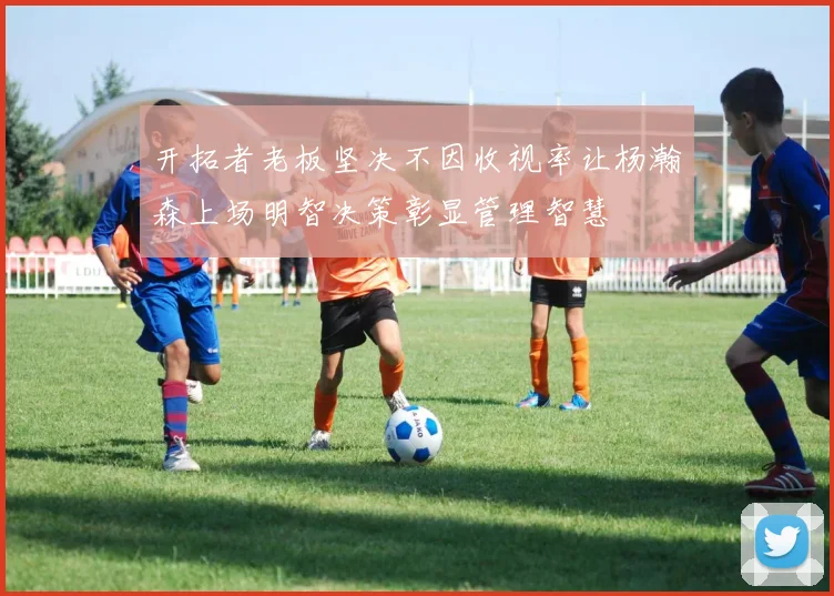 开拓者老板坚决不因收视率让杨瀚森上场明智决策彰显管理智慧