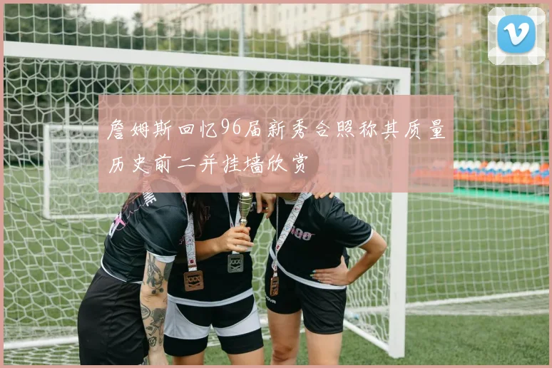 詹姆斯回忆96届新秀合照称其质量历史前二并挂墙欣赏