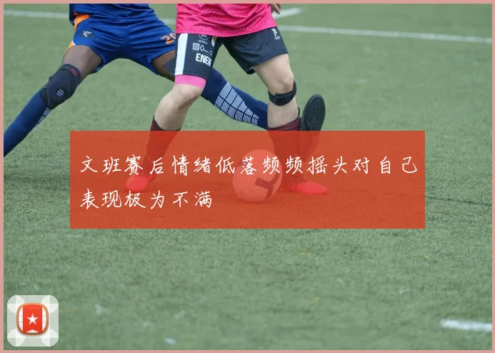 文班赛后情绪低落频频摇头对自己表现极为不满