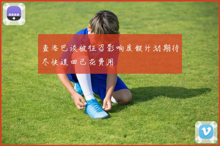 查洛巴谈被征召影响度假计划期待尽快追回已花费用