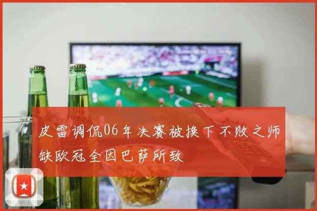 皮雷调侃06年决赛被换下不败之师缺欧冠全因巴萨所致
