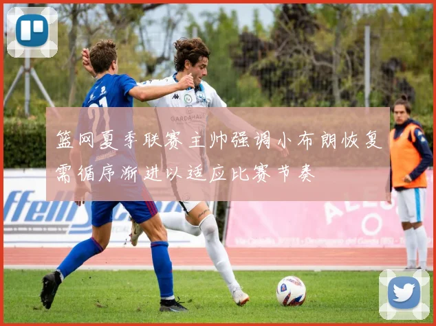 篮网夏季联赛主帅强调小布朗恢复需循序渐进以适应比赛节奏