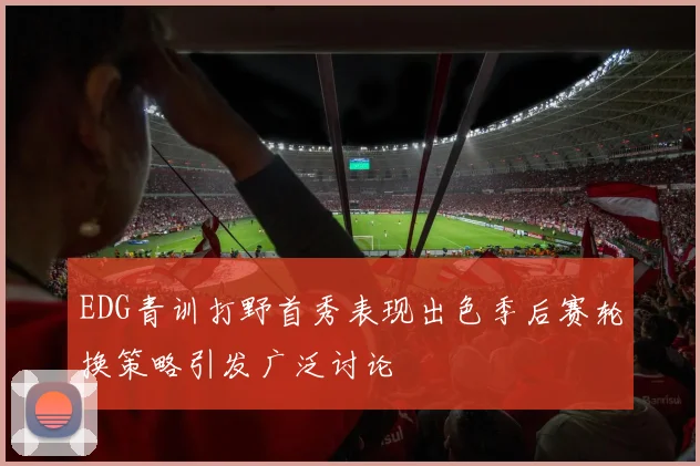 EDG青训打野首秀表现出色季后赛轮换策略引发广泛讨论