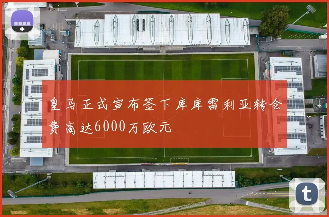 皇马正式宣布签下库库雷利亚转会费高达6000万欧元