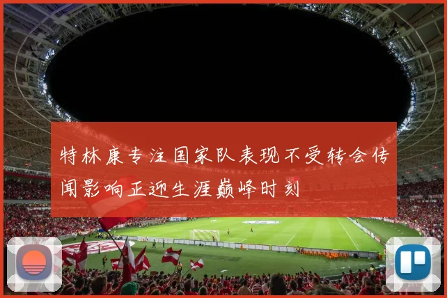 特林康专注国家队表现不受转会传闻影响正迎生涯巅峰时刻