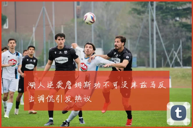 湖人逆袭詹姆斯功不可没库兹马反击调侃引发热议